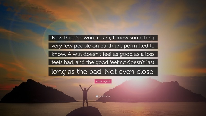 Andre Agassi Quote: “Now that I’ve won a slam, I know something very few people on earth are permitted to know. A win doesn’t feel as good as a loss feels bad, and the good feeling doesn’t last long as the bad. Not even close.”