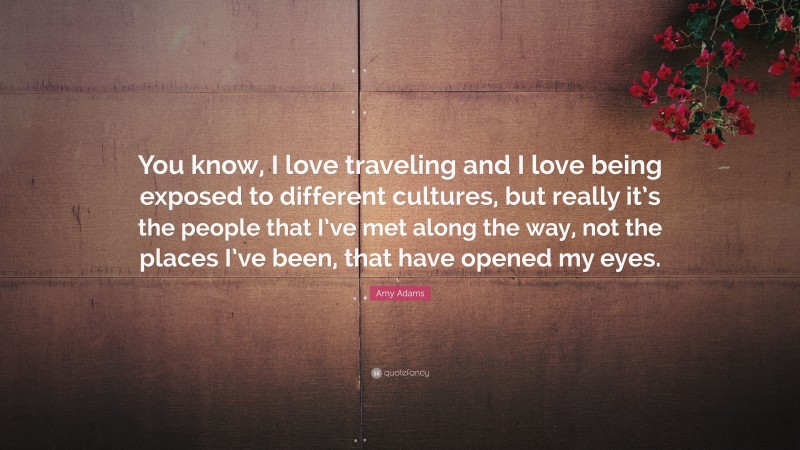 Amy Adams Quote: “You know, I love traveling and I love being exposed to different cultures, but really it’s the people that I’ve met along the way, not the places I’ve been, that have opened my eyes.”