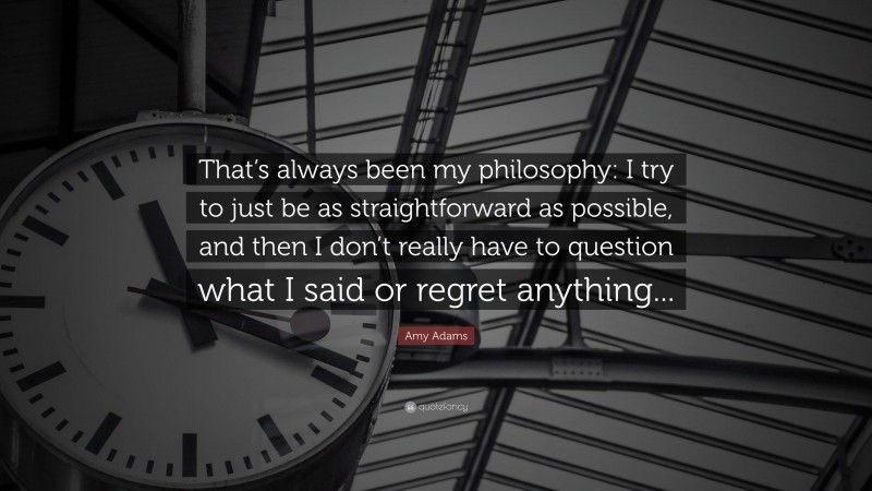 Amy Adams Quote: “That’s always been my philosophy: I try to just be as straightforward as possible, and then I don’t really have to question what I said or regret anything...”