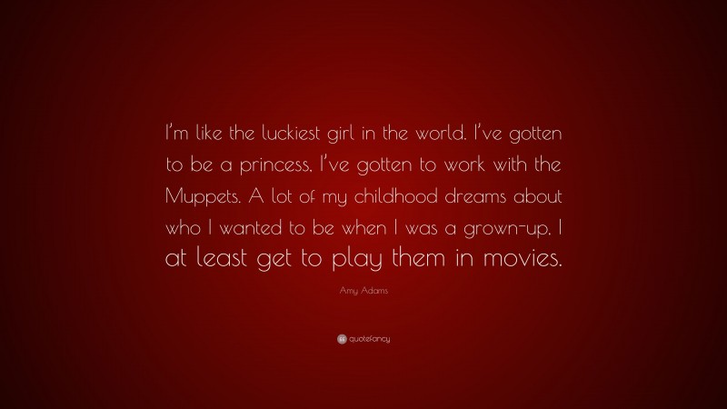 Amy Adams Quote: “I’m like the luckiest girl in the world. I’ve gotten to be a princess, I’ve gotten to work with the Muppets. A lot of my childhood dreams about who I wanted to be when I was a grown-up, I at least get to play them in movies.”