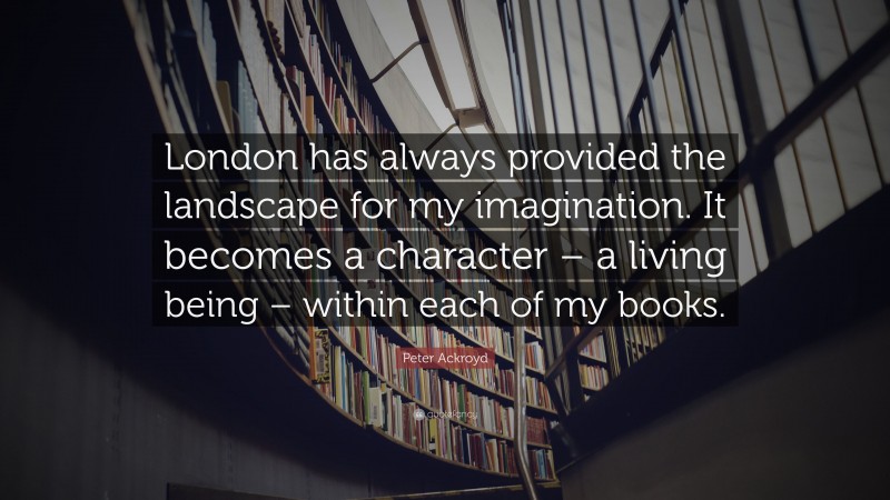 Peter Ackroyd Quote: “London has always provided the landscape for my imagination. It becomes a character – a living being – within each of my books.”