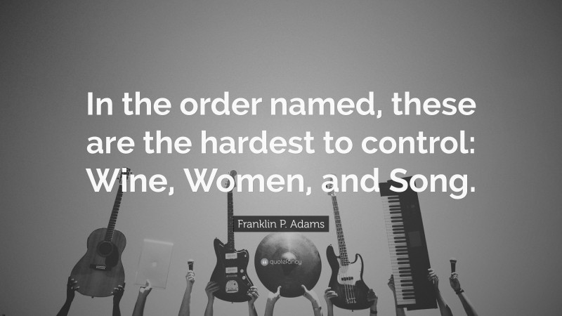 Franklin P. Adams Quote: “In the order named, these are the hardest to control: Wine, Women, and Song.”