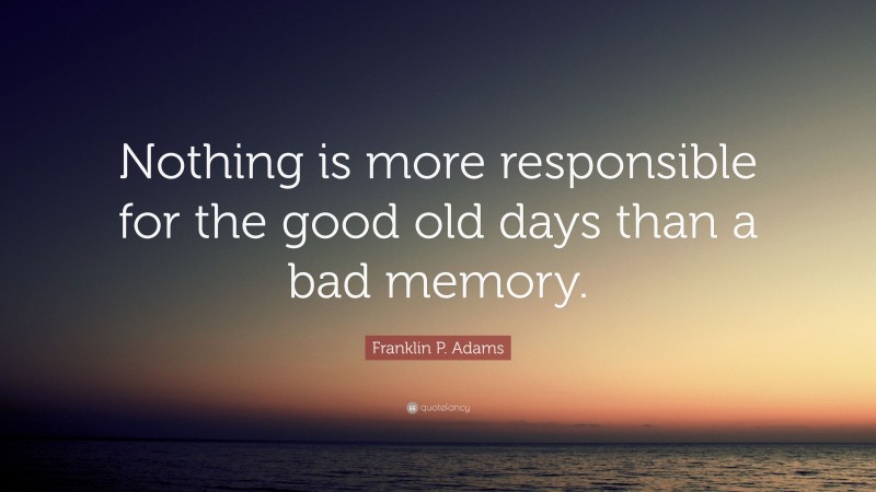 Franklin P. Adams Quote: “Nothing is more responsible for the good old days than a bad memory.”