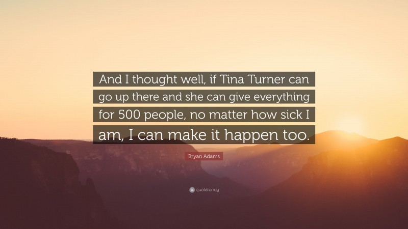 Bryan Adams Quote: “And I thought well, if Tina Turner can go up there and she can give everything for 500 people, no matter how sick I am, I can make it happen too.”