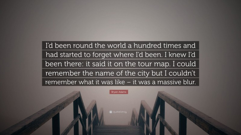 Bryan Adams Quote: “I’d been round the world a hundred times and had started to forget where I’d been. I knew I’d been there: it said it on the tour map. I could remember the name of the city but I couldn’t remember what it was like – it was a massive blur.”
