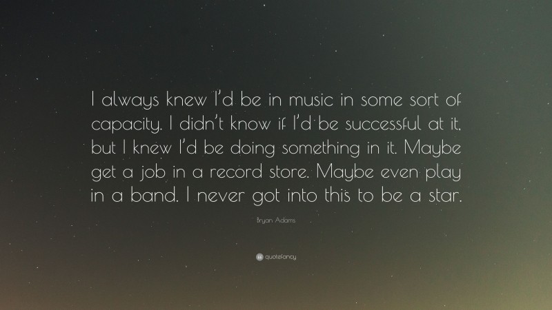 Bryan Adams Quote: “I always knew I’d be in music in some sort of capacity. I didn’t know if I’d be successful at it, but I knew I’d be doing something in it. Maybe get a job in a record store. Maybe even play in a band. I never got into this to be a star.”