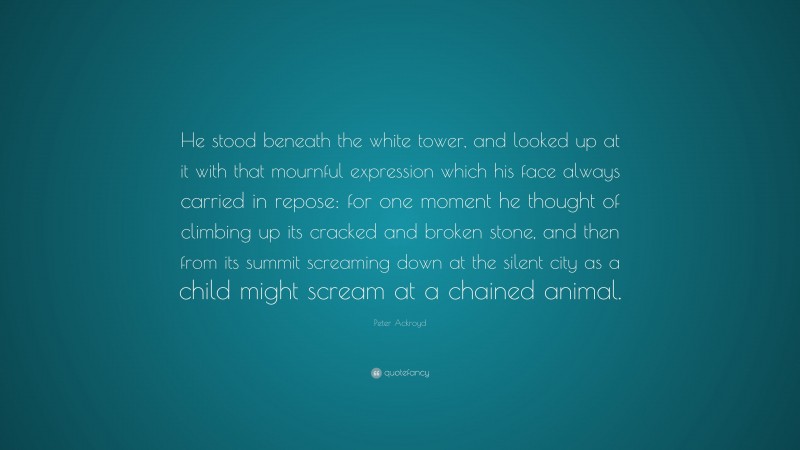 Peter Ackroyd Quote: “He stood beneath the white tower, and looked up at it with that mournful expression which his face always carried in repose: for one moment he thought of climbing up its cracked and broken stone, and then from its summit screaming down at the silent city as a child might scream at a chained animal.”