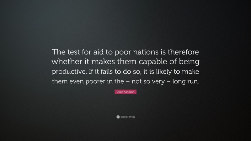 Dean Acheson Quote: “The test for aid to poor nations is therefore whether it makes them capable of being productive. If it fails to do so, it is likely to make them even poorer in the – not so very – long run.”
