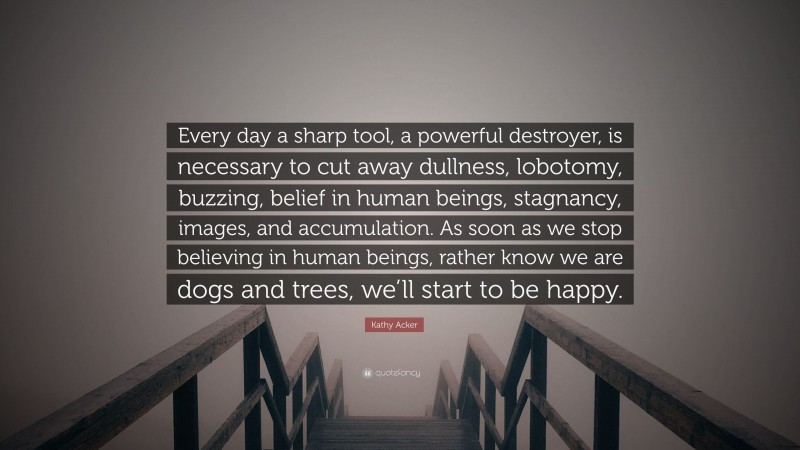 Kathy Acker Quote: “Every day a sharp tool, a powerful destroyer, is necessary to cut away dullness, lobotomy, buzzing, belief in human beings, stagnancy, images, and accumulation. As soon as we stop believing in human beings, rather know we are dogs and trees, we’ll start to be happy.”