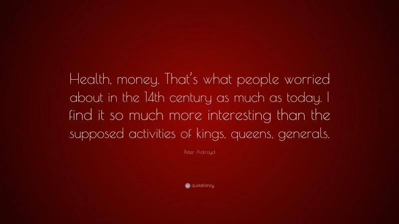 Peter Ackroyd Quote: “Health, money. That’s what people worried about in the 14th century as much as today. I find it so much more interesting than the supposed activities of kings, queens, generals.”