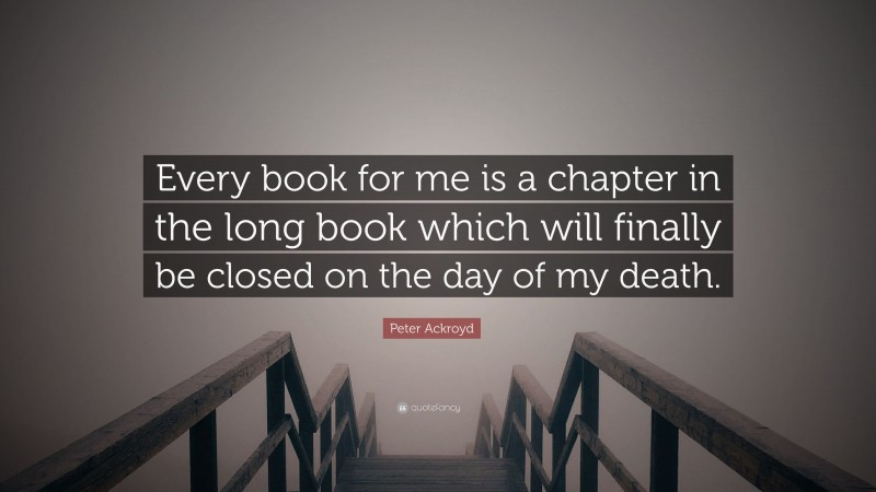 Peter Ackroyd Quote: “Every book for me is a chapter in the long book which will finally be closed on the day of my death.”
