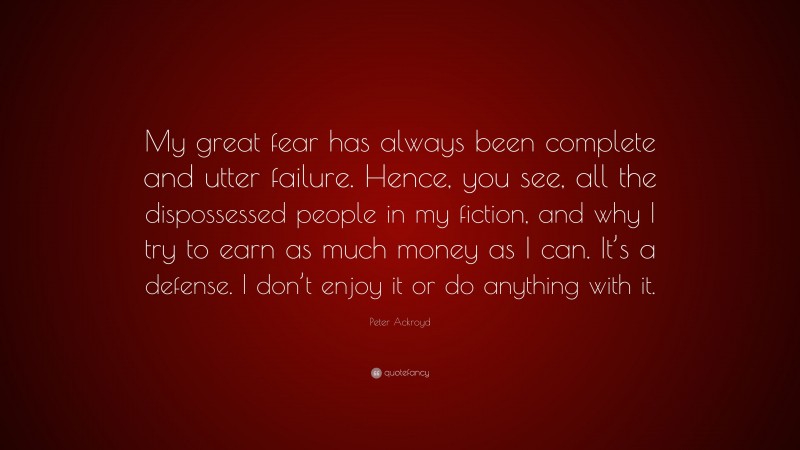 Peter Ackroyd Quote: “My great fear has always been complete and utter failure. Hence, you see, all the dispossessed people in my fiction, and why I try to earn as much money as I can. It’s a defense. I don’t enjoy it or do anything with it.”