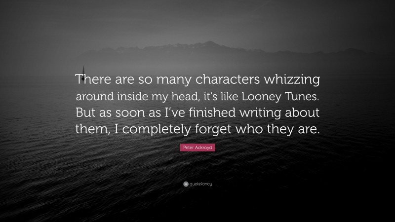Peter Ackroyd Quote: “There are so many characters whizzing around inside my head, it’s like Looney Tunes. But as soon as I’ve finished writing about them, I completely forget who they are.”