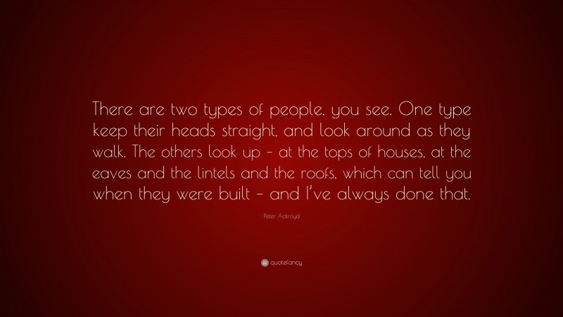 Peter Ackroyd Quote: “There are two types of people, you see. One type keep their heads straight, and look around as they walk. The others look up – at the tops of houses, at the eaves and the lintels and the roofs, which can tell you when they were built – and I’ve always done that.”