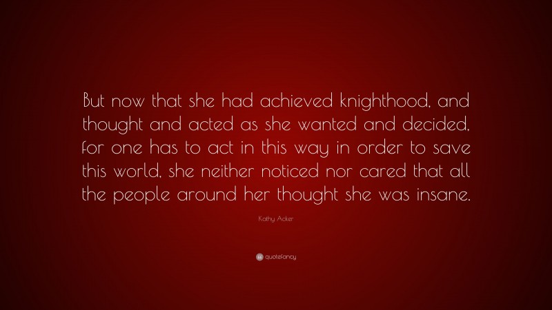 Kathy Acker Quote: “But now that she had achieved knighthood, and thought and acted as she wanted and decided, for one has to act in this way in order to save this world, she neither noticed nor cared that all the people around her thought she was insane.”