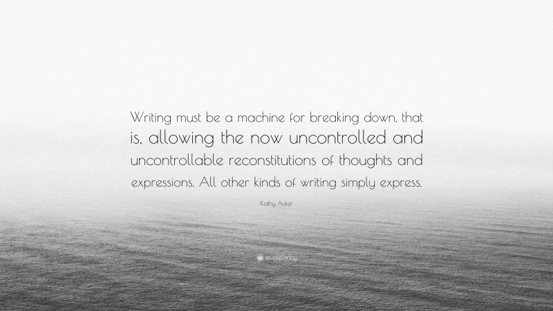 Kathy Acker Quote: “Writing must be a machine for breaking down, that is, allowing the now uncontrolled and uncontrollable reconstitutions of thoughts and expressions. All other kinds of writing simply express.”
