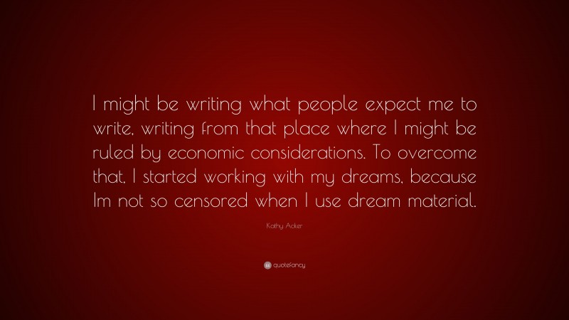 Kathy Acker Quote: “I might be writing what people expect me to write, writing from that place where I might be ruled by economic considerations. To overcome that, I started working with my dreams, because Im not so censored when I use dream material.”