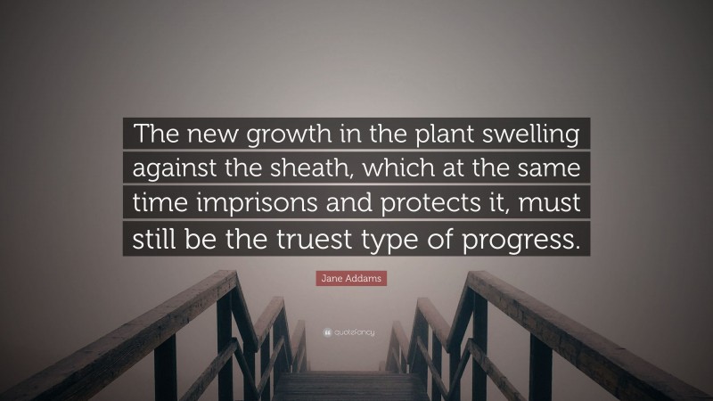 Jane Addams Quote: “The new growth in the plant swelling against the sheath, which at the same time imprisons and protects it, must still be the truest type of progress.”
