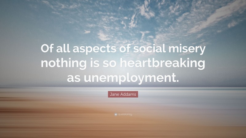 Jane Addams Quote: “Of all aspects of social misery nothing is so heartbreaking as unemployment.”