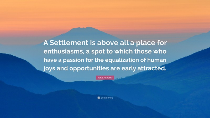 Jane Addams Quote: “A Settlement is above all a place for enthusiasms, a spot to which those who have a passion for the equalization of human joys and opportunities are early attracted.”