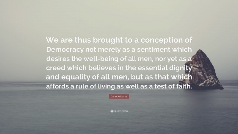 Jane Addams Quote: “We are thus brought to a conception of Democracy not merely as a sentiment which desires the well-being of all men, nor yet as a creed which believes in the essential dignity and equality of all men, but as that which affords a rule of living as well as a test of faith.”