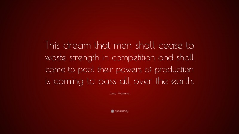 Jane Addams Quote: “This dream that men shall cease to waste strength in competition and shall come to pool their powers of production is coming to pass all over the earth.”