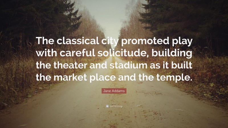 Jane Addams Quote: “The classical city promoted play with careful solicitude, building the theater and stadium as it built the market place and the temple.”
