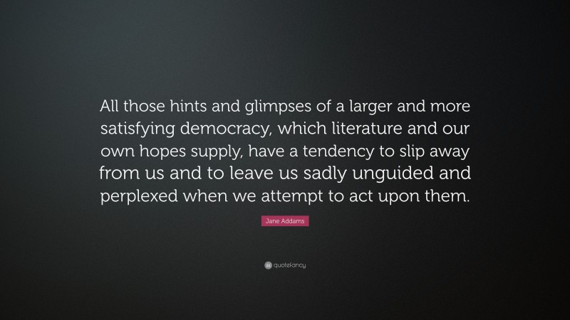 Jane Addams Quote: “All those hints and glimpses of a larger and more satisfying democracy, which literature and our own hopes supply, have a tendency to slip away from us and to leave us sadly unguided and perplexed when we attempt to act upon them.”