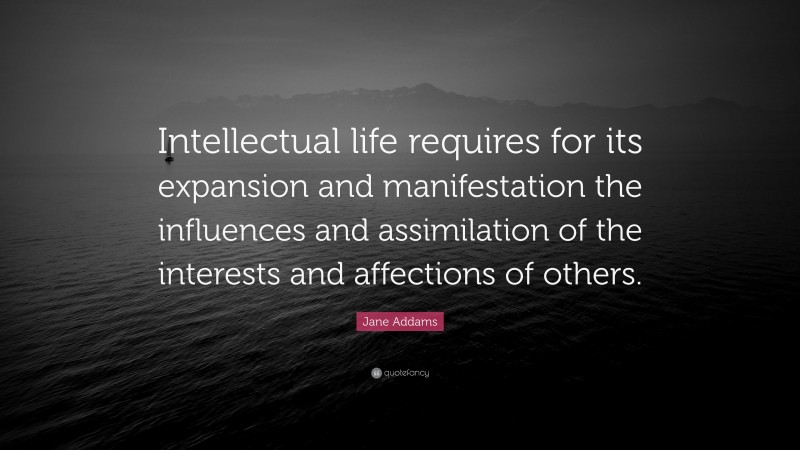 Jane Addams Quote: “Intellectual life requires for its expansion and manifestation the influences and assimilation of the interests and affections of others.”