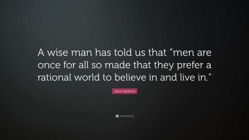 Jane Addams Quote: “A wise man has told us that “men are once for all so made that they prefer a rational world to believe in and live in.””
