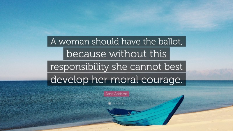 Jane Addams Quote: “A woman should have the ballot, because without this responsibility she cannot best develop her moral courage.”