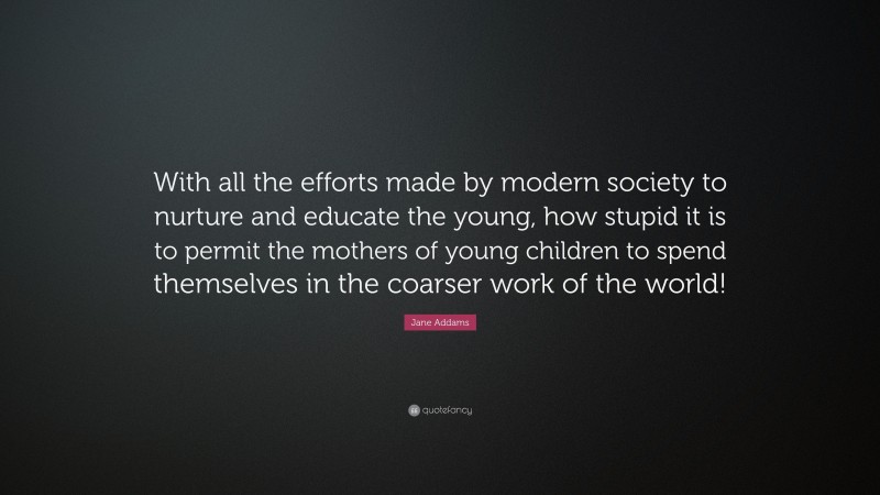 Jane Addams Quote: “With all the efforts made by modern society to nurture and educate the young, how stupid it is to permit the mothers of young children to spend themselves in the coarser work of the world!”