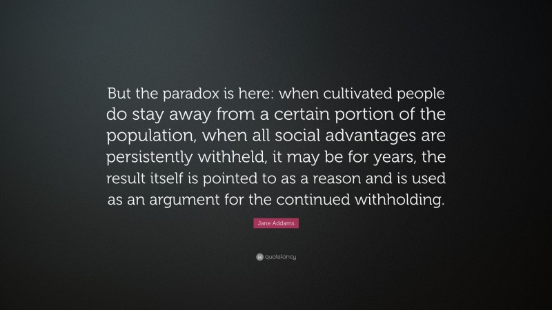 Jane Addams Quote: “But the paradox is here: when cultivated people do stay away from a certain portion of the population, when all social advantages are persistently withheld, it may be for years, the result itself is pointed to as a reason and is used as an argument for the continued withholding.”