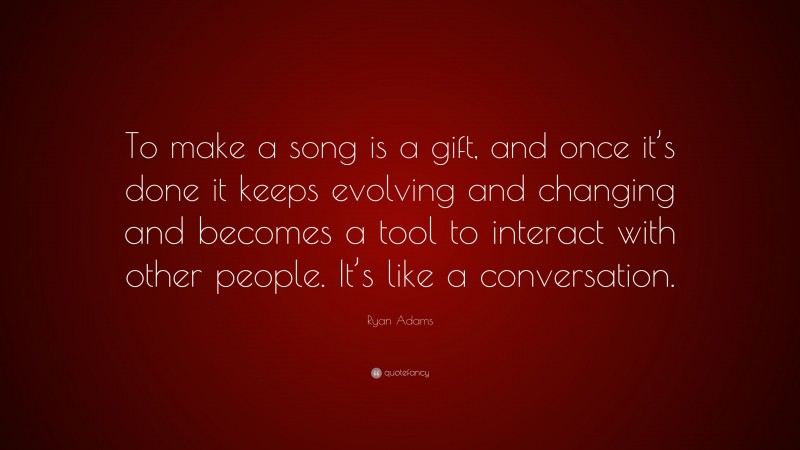 Ryan Adams Quote: “To make a song is a gift, and once it’s done it keeps evolving and changing and becomes a tool to interact with other people. It’s like a conversation.”