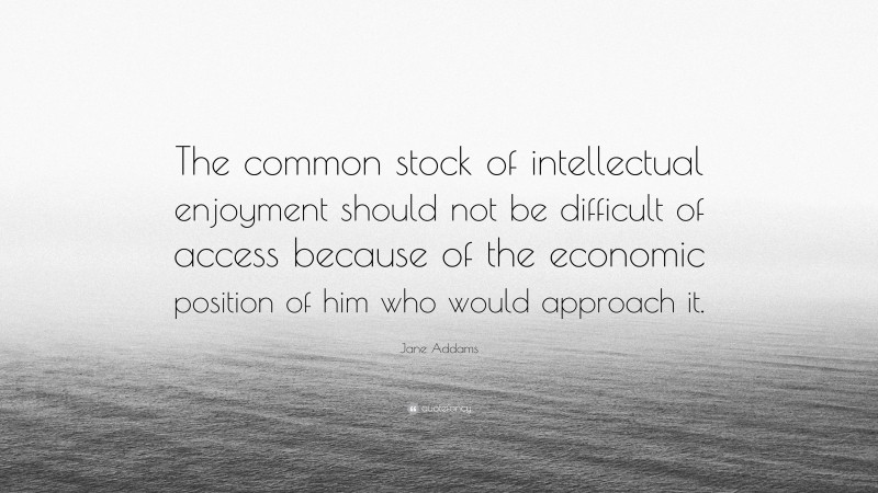 Jane Addams Quote: “The common stock of intellectual enjoyment should not be difficult of access because of the economic position of him who would approach it.”