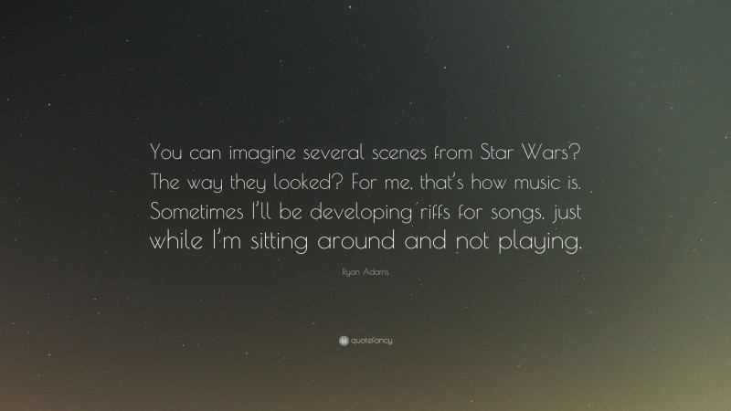 Ryan Adams Quote: “You can imagine several scenes from Star Wars? The way they looked? For me, that’s how music is. Sometimes I’ll be developing riffs for songs, just while I’m sitting around and not playing.”