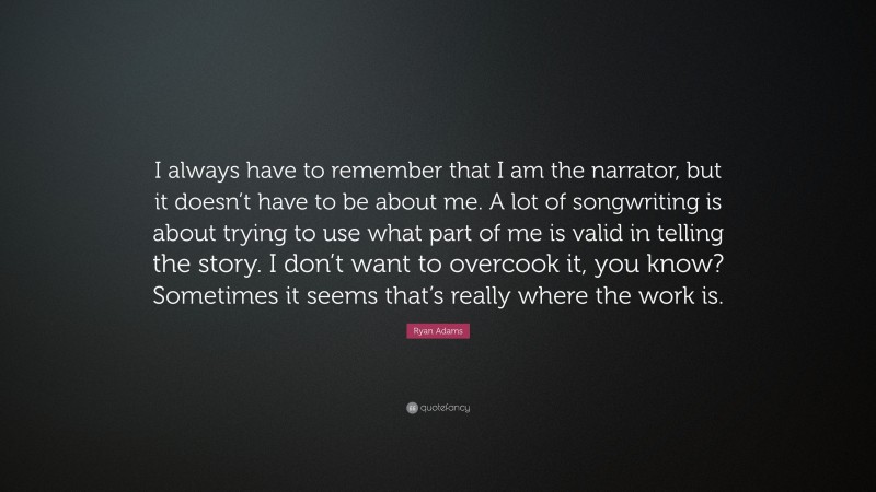 Ryan Adams Quote: “I always have to remember that I am the narrator, but it doesn’t have to be about me. A lot of songwriting is about trying to use what part of me is valid in telling the story. I don’t want to overcook it, you know? Sometimes it seems that’s really where the work is.”