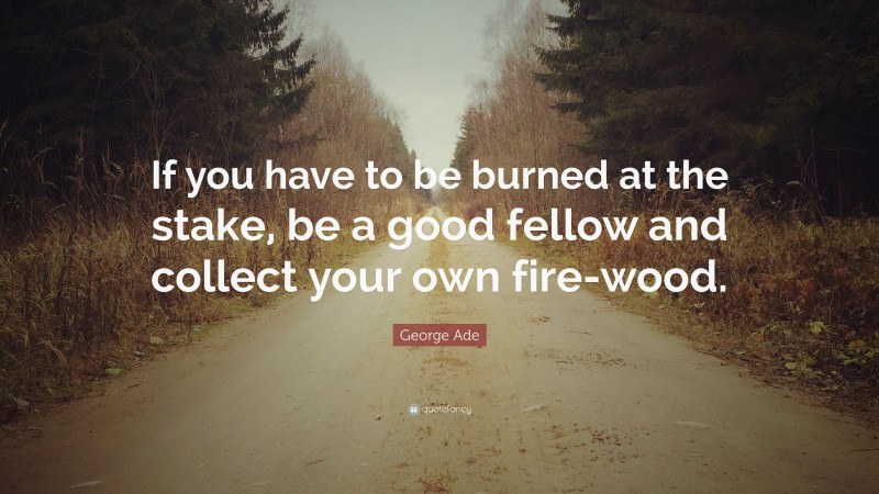 George Ade Quote: “If you have to be burned at the stake, be a good fellow and collect your own fire-wood.”
