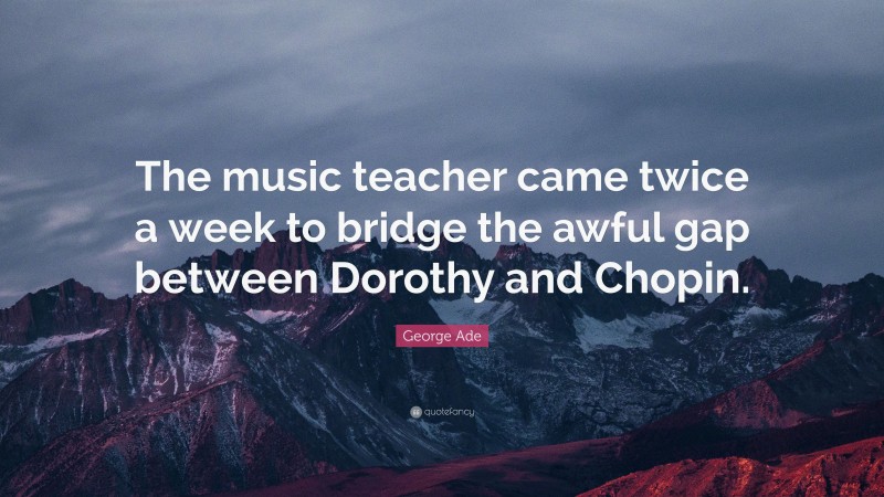 George Ade Quote: “The music teacher came twice a week to bridge the awful gap between Dorothy and Chopin.”