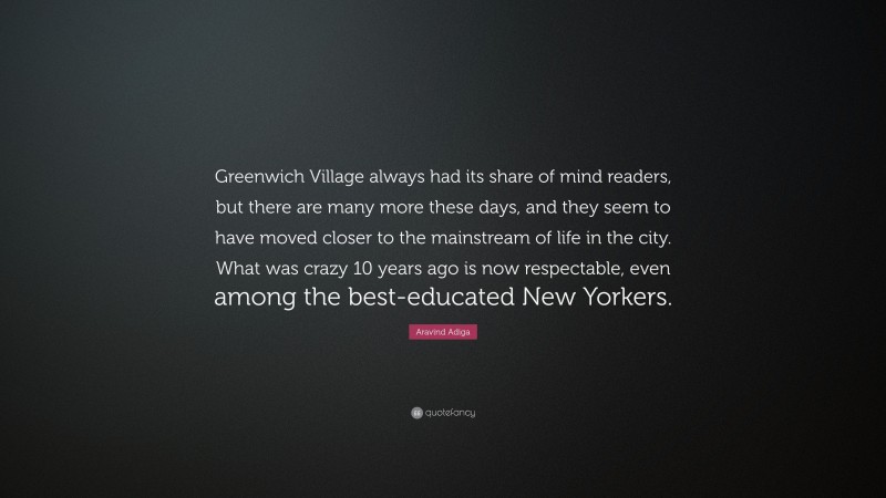 Aravind Adiga Quote: “Greenwich Village always had its share of mind readers, but there are many more these days, and they seem to have moved closer to the mainstream of life in the city. What was crazy 10 years ago is now respectable, even among the best-educated New Yorkers.”
