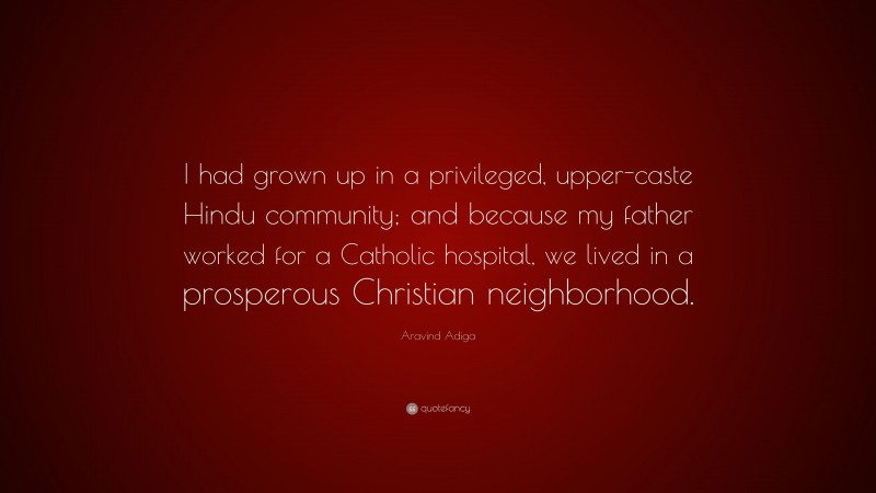 Aravind Adiga Quote: “I had grown up in a privileged, upper-caste Hindu community; and because my father worked for a Catholic hospital, we lived in a prosperous Christian neighborhood.”