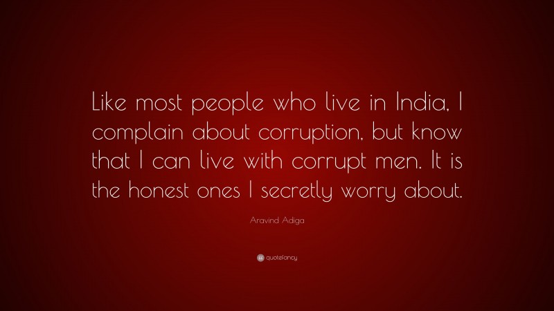 Aravind Adiga Quote: “Like most people who live in India, I complain about corruption, but know that I can live with corrupt men. It is the honest ones I secretly worry about.”