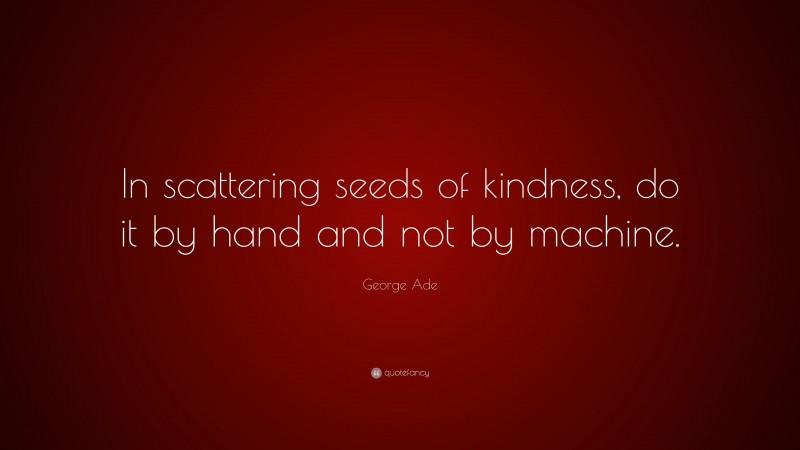George Ade Quote: “In scattering seeds of kindness, do it by hand and not by machine.”