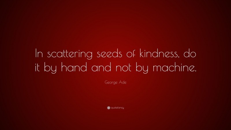 George Ade Quote: “In scattering seeds of kindness, do it by hand and not by machine.”