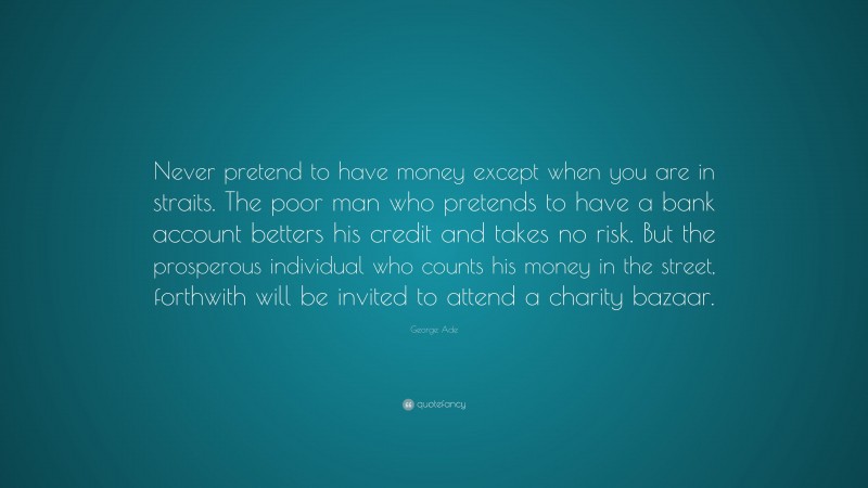 George Ade Quote: “Never pretend to have money except when you are in straits. The poor man who pretends to have a bank account betters his credit and takes no risk. But the prosperous individual who counts his money in the street, forthwith will be invited to attend a charity bazaar.”