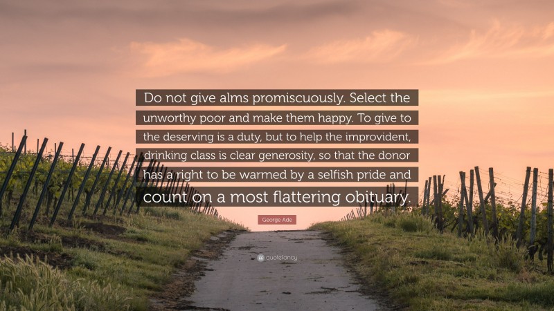 George Ade Quote: “Do not give alms promiscuously. Select the unworthy poor and make them happy. To give to the deserving is a duty, but to help the improvident, drinking class is clear generosity, so that the donor has a right to be warmed by a selfish pride and count on a most flattering obituary.”