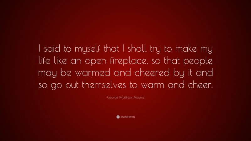 George Matthew Adams Quote: “I said to myself that I shall try to make my life like an open fireplace, so that people may be warmed and cheered by it and so go out themselves to warm and cheer.”