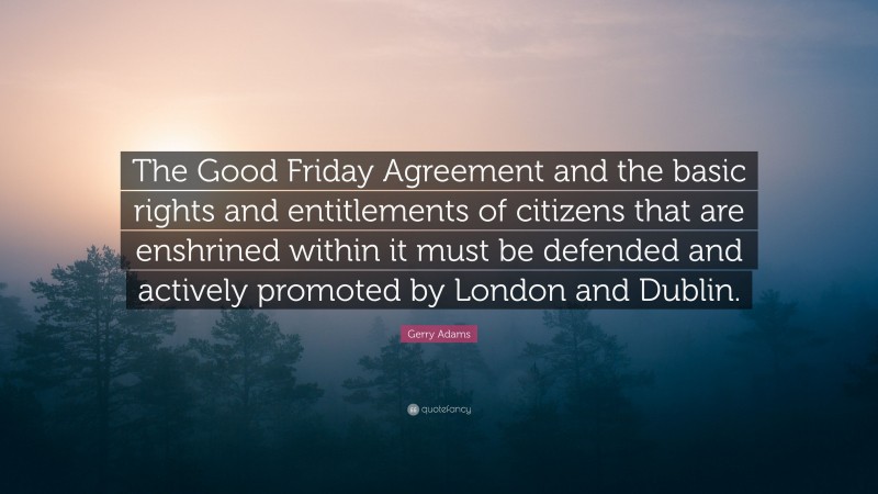 Gerry Adams Quote: “The Good Friday Agreement and the basic rights and entitlements of citizens that are enshrined within it must be defended and actively promoted by London and Dublin.”
