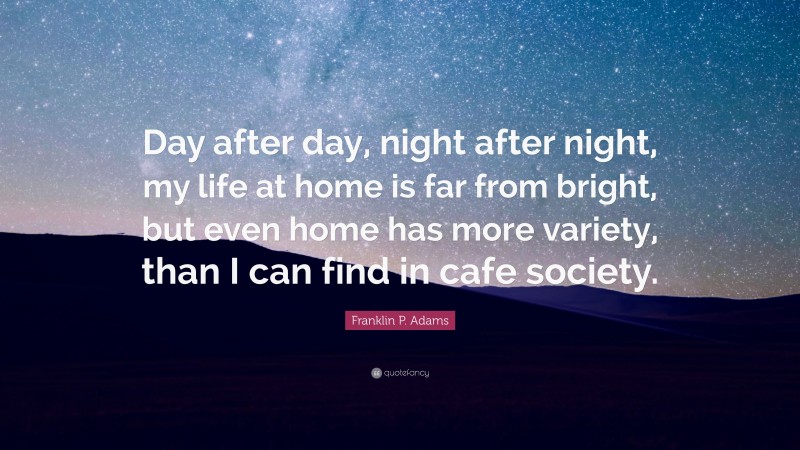 Franklin P. Adams Quote: “Day after day, night after night, my life at home is far from bright, but even home has more variety, than I can find in cafe society.”