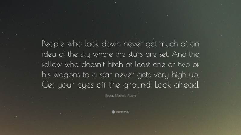 George Matthew Adams Quote: “People who look down never get much of an idea of the sky where the stars are set. And the fellow who doesn’t hitch at least one or two of his wagons to a star never gets very high up. Get your eyes off the ground. Look ahead.”